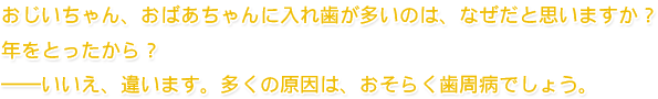 おじいちゃん、おばあちゃんに入れ歯が多いのは、なぜだと思いますか？　年をとったから？　――いいえ、違います。多くの原因は、おそらく歯周病でしょう。